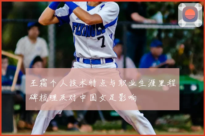 王霜个人技术特点与职业生涯里程碑梳理及对中国女足影响