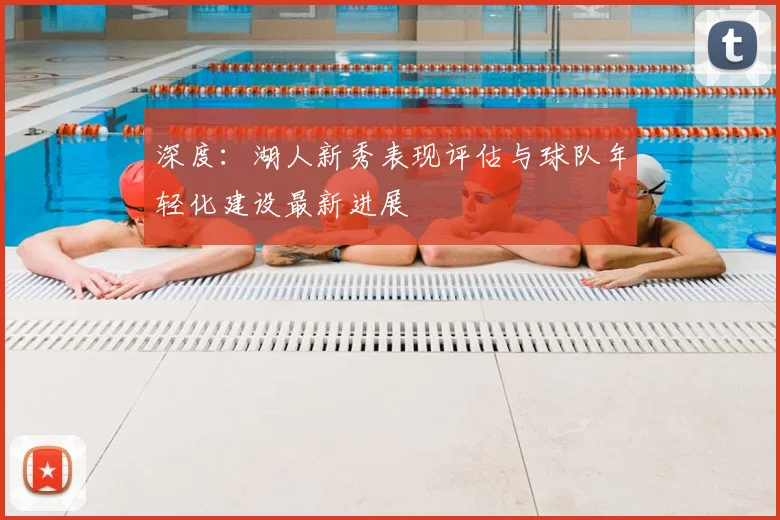 深度：湖人新秀表现评估与球队年轻化建设最新进展