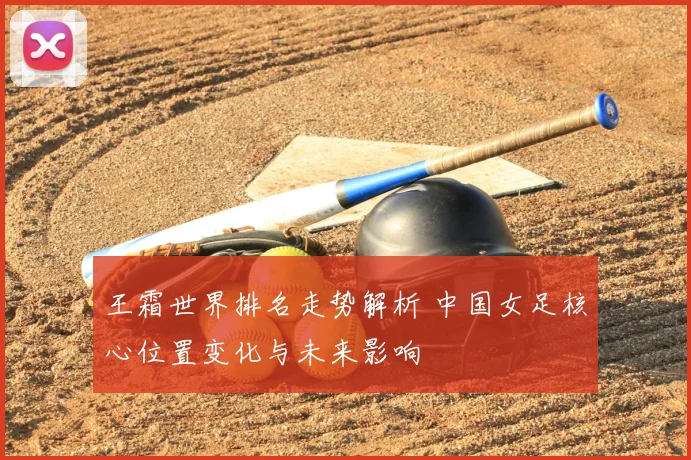 王霜世界排名走势解析 中国女足核心位置变化与未来影响